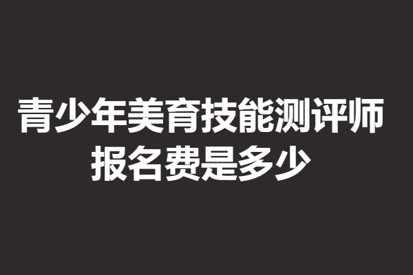 青少年美育技能测评师证考试很难吗 报名费是多少